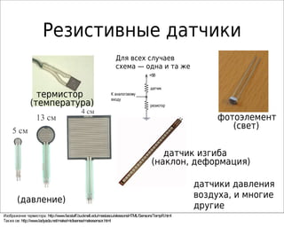 Резистивные датчики
термистор
(температура)
датчик изгиба
(наклон, деформация)
фотоэлемент
(свет)
force sensors
(давление)
датчики давления
воздуха, и многие
другие
+5В
датчик
резистор
К аналоговому
входу
Для всех случаев
схема — одна и та же
: http://www.facstaff.bucknell.edu/mastascu/elessonsHTML/Sensors/TempR.htmlИзображение термистора
: http://www.ladyada.net/make/midisense/makesensor.htmlТакже см
13 см
5 см
4 см
 