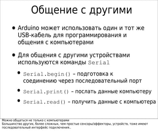 Общение с другими
•Arduino может использовать один и тот же
USB-кабель для программирования и
общения с компьютерами
•Для общения с другими устройствами
используются команды Serial
• Serial.begin() – подготовка к
соединению через последовательный порт
• Serial.print() – послать данные компьютеру
• Serial.read() – получить данные с компьютера
Можно общаться не только с компьютерами
Большинство других, более сложных, чем простые сенсоры/эффекторы, устройств, тоже имеют
последовательный интерфейс подключения..
 