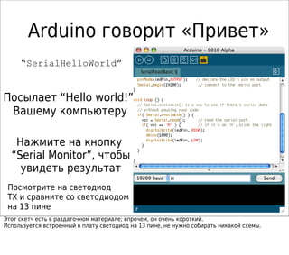 Arduino говорит «Привет»
“SerialHelloWorld”
Посылает “Hello world!”
Вашему компьютеру
Нажмите на кнопку
“Serial Monitor”, чтобы
увидеть результат
Посмотрите на светодиод
TX и сравните со светодиодом
на 13 пине
Этот скетч есть в раздаточном материале; впрочем, он очень короткий.
Используется встроенный в плату светодиод на 13 пине, не нужно собирать никакой схемы.
 