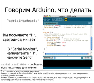 Говорим Arduino, что делать
“SerialReadBasic”
Вы посылаете “H”,
светодиод мигает
В “Serial Monitor”,
напечатайте “H”,
нажмите Send
Serial.available() сообщает,
есть ли данные для чтения
Этот скетч есть в раздаточном материале
Всегда проверяйте Serial.available() или Serial.read() != -1 чтобы проверить, есть ли актуальные
данные для считывания.
Можно поменять, чтобы печатать “hello world” после того, как что-то приходит, но до проверки ‘H’.
Таким образом можно проверить, что получение успешно.
 