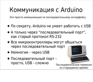 Коммуникация с Arduino
•По секрету, Arduino не умеет работать с USB
•А только через “последовательный порт”,
как старый протокол RS-232
•Все микроконтроллеры могут общаться
через последовательный порт
•Немногие - через USB
•Последовательный порт -
просто, USB - сложно Последовательный терминал
из стародавних времён
Это просто коммуникация по последовательному интерфейсу
 