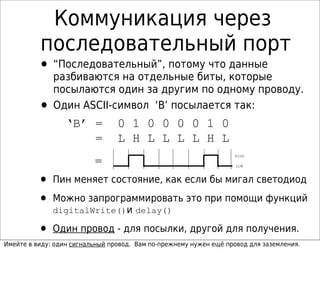 Коммуникация через
последовательный порт
• “Последовательный”, потому что данные
разбиваются на отдельные биты, которые
посылаются один за другим по одному проводу.
• Один ASCII-символ ‘B’ посылается так:
‘B’ = 0 1 0 0 0 0 1 0
= L H L L L L H L
= LOW
HIGH
• Пин меняет состояние, как если бы мигал светодиод
• Можно запрограммировать это при помощи функций
digitalWrite()и delay()
• Один провод - для посылки, другой для получения.
Имейте в виду: один сигнальный провод. Вам по-прежнему нужен ещё провод для заземления.
 