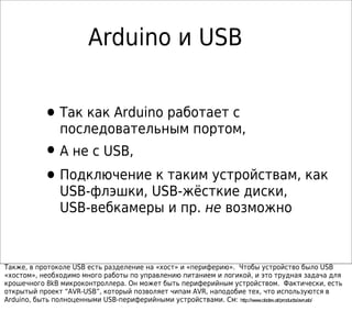 Arduino и USB
•Так как Arduino работает с
последовательным портом,
•А не с USB,
•Подключение к таким устройствам, как
USB-флэшки, USB-жёсткие диски,
USB-вебкамеры и пр. не возможно
Также, в протоколе USB есть разделение на «хост» и «периферию». Чтобы устройство было USB
«хостом», необходимо много работы по управлению питанием и логикой, и это трудная задача для
крошечного 8kB микроконтроллера. Он может быть периферийным устройством. Фактически, есть
открытый проект “AVR-USB”, который позволяет чипам AVR, наподобие тех, что используются в
Arduino, быть полноценными USB-периферийными устройствами. См: http://www.obdev.at/products/avrusb/
 