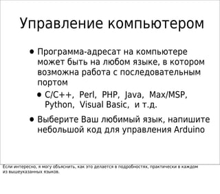 •Программа-адресат на компьютере
может быть на любом языке, в котором
возможна работа с последовательным
портом
•C/C++, Perl, PHP, Java, Max/MSP,
Python, Visual Basic, и т.д.
•Выберите Ваш любимый язык, напишите
небольшой код для управления Arduino
Если интересно, я могу объяснить, как это делается в подробностях, практически в каждом
из вышеуказанных языков.
Управление компьютером
 