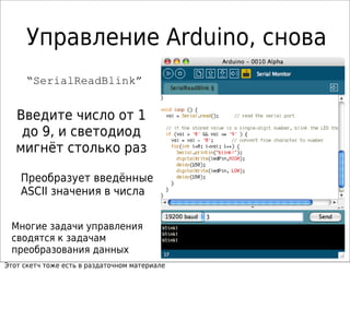 Управление Arduino, снова
“SerialReadBlink”
Многие задачи управления
сводятся к задачам
преобразования данных
Введите число от 1
до 9, и светодиод
мигнёт столько раз
Преобразует введённые
ASCII значения в числа
Этот скетч тоже есть в раздаточном материале
 