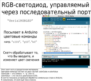 RGB-светодиод, управляемый
через последовательный порт
“SerialRGBLED”
Посылает в Arduino
цветовые команды
напр. “r200”, “g50”, “b0”
g50
Скетч обрабатывает то,
что Вы вводите, и
изменяет цвет свечения
Этот скетч есть в раздаточном материале.
Цветовая команда состоит из двух частей: colorCode и colorValue
colorCode — это символ, ‘r’, ‘g’, или ‘b’.
colorValue — это число в диапазоне 0-255.
В скетче показана устаревшая обработка символьных строк в Arduino.
К сожалению, это всё ещё пока сложно.
 