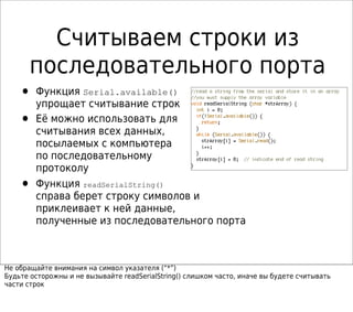 Считываем строки из
последовательного порта
• Функция Serial.available()
упрощает считывание строк
• Её можно использовать для
считывания всех данных,
посылаемых с компьютера
по последовательному
протоколу
• Функция readSerialString()
справа берет строку символов и
приклеивает к ней данные,
полученные из последовательного порта
Не обращайте внимания на символ указателя (“*”)
Будьте осторожны и не вызывайте readSerialString() слишком часто, иначе вы будете считывать
части строк
 
