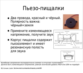 Пьезо-пищалки
•Два провода, красный и чёрный.
Полярность важна:
чёрный=земля
•Примените изменяющееся
напряжение, получите звук
•Корпус пищалки содержит
пьезоэлемент и имеет
резонансную полость
для звука
Колебание напряжения последовательно сжимает и отпускает пьезоэлемент.
Должно быть изменяющееся напряжение, ровный логический уровень HIGH или LOW не подойдёт
Источник схем: http://www.maxim-ic.com/appnotes.cfm/appnote_number/988
Гашение вибрации
Опора
пьезокерамический диск
выводы
бронзовый диск
электрод (серебро)
печатная плата
(нижний диск)
пластиковый корпус
резонатор
клей
силикатный клей
 
