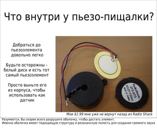 Что внутри у пьезо-пищалки?
Добраться до
пьезоэлемента
довольно легко
Будьте осторожны -
белый диск и есть тот
самый пьезоэлемент
Просто выньте его
из корпуса, чтобы
использовать как
датчик
Мои $1.99 мне уже не вернут назад из Radio Shack
Разумеется, Вы скорее всего разрушите оболочку, чтобы достать элемент.
Именно оболочка имеет подходящую структуру и резонансную полость для создания громкого звука
 