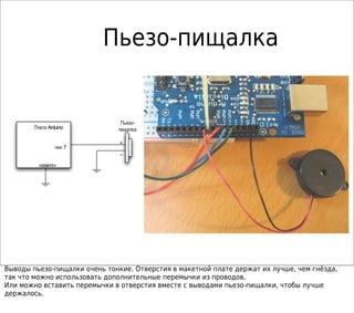 Пьезо-пищалка
ArduinoПлата
7пин
« »земля
+
–
-Пьезо
пищалка
Выводы пьезо-пищалки очень тонкие. Отверстия в макетной плате держат их лучше, чем гнёзда,
так что можно использовать дополнительные перемычки из проводов.
Или можно вставить перемычки в отверстия вместе с выводами пьезо-пищалки, чтобы лучше
держалось.
 