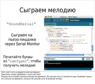 Сыграем мелодию
“SoundSerial”
Сыграем на
пьезо-пищалке
через Serial Monitor
Печатайте буквы
из “cdefgabC”, чтобы
получить мелодию
Этот скетч есть в раздаточном материале
Заметили, какая проблема с этим скетчем?
Разные ноты играют разное количество времени. 50 циклов ноты C низкой октавы занимают вовсе
не столько же времени, сколько 50 циклов ноты B высокой октавы
 