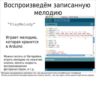 Воспроизведём записанную
мелодию
“PlayMelody”
Играет мелодию,
которая хранится
в Arduino
Можно питать от батарейки,
играть мелодию по нажатию
кнопки, менять скорость
воспроизведения
фоторезистором, и т.д.
Мелодии закодированы примерно так, как раньше рингтоны на мобильных телефонах
Логику исполнения мелодии довольно сложно понять, так как здесь очень важно просчитать время.
 