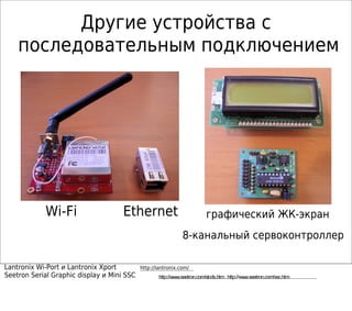 Wi-Fi Ethernet графический ЖК-экран
8-канальный сервоконтроллер
Lantronix Wi-Port и Lantronix Xport http://lantronix.com/
Seetron Serial Graphic display и Mini SSC http://www.seetron.com/slcds.htm http://www.seetron.com/ssc.htm
Другие устройства с
последовательным подключением
 