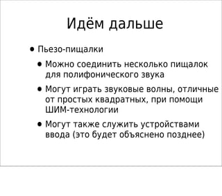 Идём дальше
•Пьезо-пищалки
•Можно соединить несколько пищалок
для полифонического звука
•Могут играть звуковые волны, отличные
от простых квадратных, при помощи
ШИМ-технологии
•Могут также служить устройствами
ввода (это будет объяснено позднее)
 