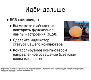 Идём дальше
•RGB-светодиоды
•Вы можете с лёгкостью
повторить функционал
лампы настроения ($150)
•Сделайте индикатор
статуса Вашего компьютера
•Контролируемое компьютером
направленное освещение (цветовая
волна вдоль стен)
Впрочем, лампа настроения не подключается к компьютеру, а использует пейджинговую сеть
Ambient Devices: http://www.ambientdevices.com/
 