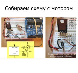 Собираем схему с мотором
                                                                                транзистор
                                                                                перевёрнут,
                                                                                чтобы
                                                                                схема была
                                                                                проще


                                                                    э   к   б




                                    +5В
    +5В
                        Мотор
                     постоянного              1N4001
  Плата Arduino                     M
                         тока
                              б           к
             пин 9                        TIP120
                        500
                      (зелёный-           э
   «земля»
                      коричневый-                      белая полоска на диоде - к +5В
                      коричневый)
                                                         мотор параллельно диоду
 