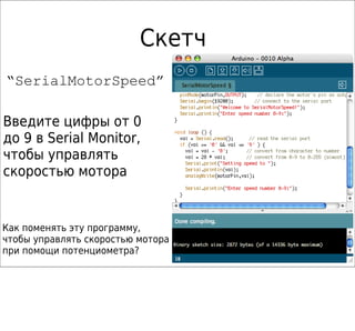 Скетч
“SerialMotorSpeed”

Введите цифры от 0
до 9 в Serial Monitor,
чтобы управлять
скоростью мотора


Как поменять эту программу,
чтобы управлять скоростью мотора
при помощи потенциометра?
 