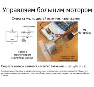 Управляем большим мотором
            Схема та же, но другой источник напряжения

                             +9В батарейка
                                  +5V
          +5В
                              мотор
                                                                                     9В
        Плата Arduino      постоянного
                               тока
                                          M
                                                 1N4001
                                                                                  батарейка
                   пин 9                      TIP120
                              500
         «земля»            (зелёный-
                            коричневый-
                            коричневый)




               мотор с
             пропеллером
                                                            Царапины на столе,
          из клейкой ленты                                   сделанные слабо
                                                          прикреплённым мотором



Скорость мотора меняется согласно значению analogWrite()
На самом деле, Вы можете запустить оба мотора, используя питание платы Arduino. Но другие
моторы не заведутся, поскольку они потребляют много тока или нуждаются в напряжении более
5 вольт.
 