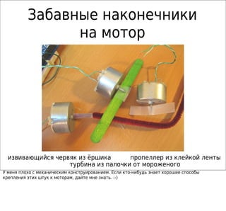 Забавные наконечники
                на мотор




  извивающийся червяк из ёршика      пропеллер из клейкой ленты
                   турбина из палочки от мороженого
У меня плохо с механическим конструированием. Если кто-нибудь знает хорошие способы
крепления этих штук к моторам, дайте мне знать. :-)
 