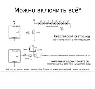 Можно включить всё*
                                        +12В
        +5В


       Плата Arduino                                       красные светодиоды

                                                                                120 ом
              пин 9                            TIP120
                               1 кОм

       «земля»                                                         Сверхъяркий светодиод
                                                                      Управление яркостью при помощи ШИМ


                                       +5В

                       1N4004                    реле 5В
       Плата Arduino

                       1 кОм
                                                     К нагрузке: лампочка, зажигание в машине, «дворники», и пр.
                                                    to load
              пин 7
                          TIP120
       «земля»                                                   Релейный переключатель
                                                             Просто вкл/вкл, и реле тоже нуждается в диоде

*Всё, что потребляет менее 1 ампера. Если больше, то нужен более мощный транзистор или реле
 