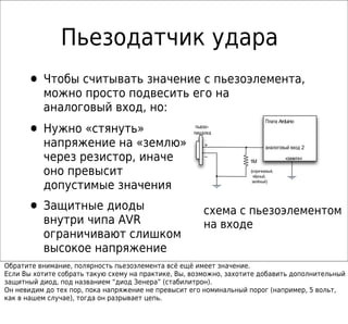 Пьезодатчик удара
      • Чтобы считывать значение с пьезоэлемента,
          можно просто подвесить его на
          аналоговый вход, но:

      • Нужно «стянуть»
                                                                          Плата Arduino
                                                     пьезо-
                                                    пищалка

          напряжение на «землю»                         +                 аналоговый вход 2

          через резистор, иначе                         –
                                                                   1M
                                                                                  «земля»

          оно превысит                                             (коричневый,
                                                                    чёрный,

          допустимые значения                                       зелёный)




      • Защитные диоды                                 схема с пьезоэлементом
          внутри чипа AVR                              на входе
          ограничивают слишком
          высокое напряжение
Обратите внимание, полярность пьезоэлемента всё ещё имеет значение.
Если Вы хотите собрать такую схему на практике, Вы, возможно, захотите добавить дополнительный
защитный диод, под названием “диод Зенера” (стабилитрон).
Он невидим до тех пор, пока напряжение не превысит его номинальный порог (например, 5 вольт,
как в нашем случае), тогда он разрывает цепь.
 