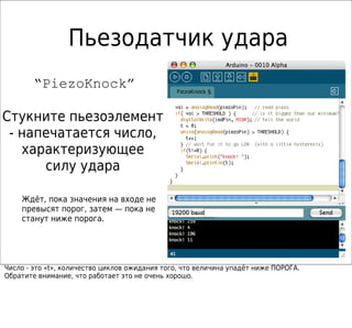 Пьезодатчик удара
        “PiezoKnock”

Стукните пьезоэлемент
 - напечатается число,
   характеризующее
      силу удара

    Ждёт, пока значения на входе не
    превысят порог, затем — пока не
    станут ниже порога.




Число - это «t», количество циклов ожидания того, что величина упадёт ниже ПОРОГА.
Обратите внимание, что работает это не очень хорошо.
 