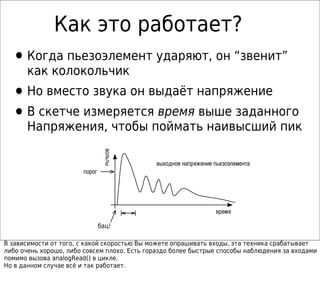 Как это работает?
  • Когда пьезоэлемент ударяют, он “звенит”
      как колокольчик
  • Но вместо звука он выдаёт напряжение
  • В скетче измеряется время выше заданного
      Напряжения, чтобы поймать наивысший пик
                                вольты




                                             выходное напряжение пьезоэлемента
                       порог




                                                                  время

                               бац!

В зависимости от того, с какой скоростью Вы можете опрашивать входы, эта техника срабатывает
либо очень хорошо, либо совсем плохо. Есть гораздо более быстрые способы наблюдения за входами
помимо вызова analogRead() в цикле.
Но в данном случае всё и так работает.
 