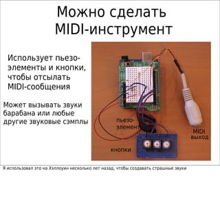 Можно сделать
                      MIDI-инструмент
  Использует пьезо-
  элементы и кнопки,
  чтобы отсылать
  MIDI-сообщения

Может вызывать звуки
барабана или любые
другие звуковые сэмплы                            пьезо-
                                                  элемент
                                                                                     MIDI
                                                                                    выход

                                               кнопки

Я использовал это на Хэллоуин несколько лет назад, чтобы создавать страшные звуки
 