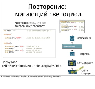 Повторение:
              мигающий светодиод
             Удостоверьтесь, что всё
             по-прежнему работает



                                                                компиляция




                                                                 загрузка


Загрузите                                                       TX/RX мигают
«File/Sketchbook/Examples/Digital/Blink»
                                                                   скетч
                                                                   стартует
Измените значение в «delay()», чтобы изменить частоту мигания
 