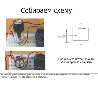 Собираем схему
                                                                                    +5В


                                                                                  Плата Arduino
                                                                 +5В


                                                              50k         пин 2
                                                      потенциометр
                                                                                   «земля»


                                                                «земля»




                                                        Подключите потенциометр,
                                                         как на прошлом занятии



Если Вы подключите светодиод на выход 9, Вы можете снова попробовать скетч “PotDimmer”,
чтобы убедиться, что всё подключено правильно.
 