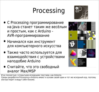 Processing
 • С Processing программирование
     на Java станет таким же весёлым
     и простым, как с Arduino -
     AVR-программирование
 • Начинался как инструмент
     для компьютерного искусства

 • Также часто используется для
     взаимодействия с устройствами
     наподобие Arduino
 • Считайте, что это свободный
     аналог Max/MSP
И он полностью с открытыми исходными текстами, как Arduino.
Среды разработки Processing и Arduino имеют в основе своей один и тот же исходный код, поэтому
они выглядят и ведут себя похоже.
 