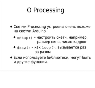 О Processing

• Скетчи Processing устроены очень похоже
    на скетчи Arduino
 • setup() – настроить скетч, например,
                размер окна, число кадров
 •    draw() – как loop(), вызывается раз
               за разом
•   Если используете библиотеки, могут быть
    и другие функции.
 