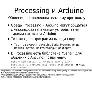 Processing и Arduino
       Общение по последовательному протоколу

     • Среды Processing и Arduino могут общаться
         с «последовательными» устройствами,
         такими как плата Arduino
     •   Только одна программа на один порт
        • Так что выключите Arduino Serial Monitor, когда
            подключаетесь из Processing, и наоборот.

     • В Processing есть библотека “Serial” для
       общения с Arduino. К примеру:
         port = new Serial(..,“my_port_name”,19200)
         port.read(), port.write(), port.available(), и т.д.
         serialEvent() { }
Встроенная библиотека коммуникации по последовательному интерфейсу добавляет новую функцию
ч
для использования в скетчах: serialEvent().
Функция serialEvent() будет вызываться каждый раз при появлении новых данных.
Либо, можно проводить опрос командой port.available().
 