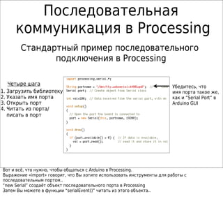 Последовательная
     коммуникация в Processing
       Стандартный пример последовательного
              подключения в Processing

   Четыре шага                                                          Убедитесь, что
1. Загрузить библиотеку                                                 имя порта такое же,
2. Указать имя порта                                                    как и “Serial Port” в
3. Открыть порт                                                         Arduino GUI
4. Читать из порта/
   писать в порт




Вот и всё, что нужно, чтобы общаться с Arduino в Processing.
Выражение «import» говорит, что Вы хотите использовать инструменты для работы с
последовательным портом..
“new Serial” создаёт объект последовательного порта в Processing
Затем Вы можете в функции “serialEvent()” читать из этого объекта..
 