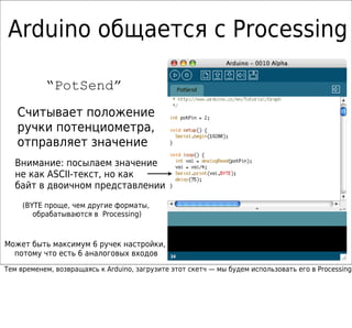 Arduino общается с Processing

           “PotSend”
   Считывает положение
   ручки потенциометра,
   отправляет значение
  Внимание: посылаем значение
  не как ASCII-текст, но как
  байт в двоичном представлении
     (BYTE проще, чем другие форматы,
        обрабатываются в Processing)



Может быть максимум 6 ручек настройки,
  потому что есть 6 аналоговых входов
Тем временем, возвращаясь к Arduino, загрузите этот скетч — мы будем использовать его в Processing
 