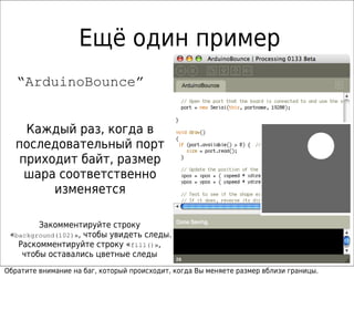 Ещё один пример
   “ArduinoBounce”


    Каждый раз, когда в
   последовательный порт
   приходит байт, размер
    шара соответственно
        изменяется

        Закомментируйте строку
 «background(102)», чтобы увидеть следы.
   Раскомментируйте строку «fill()»,
    чтобы оставались цветные следы
Обратите внимание на баг, который происходит, когда Вы меняете размер вблизи границы.
 