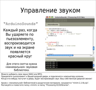 Управление звуком
  “ArduinoSounds”
  Каждый раз, когда
    Вы ударяете по
    пьезоэлементу,
  воспроизводится
   звук и на экране
      появляется
     красный круг
     Для этого скетча нужна
    «минимальная» звуковая
          библиотека.
Можете добавить свои звуки (WAV или MP3).
Прикрепите пьезоэлемент к Вашей входной двери, и подключите к компьютеру колонки.
Когда кто-нибудь постучит в дверь, будет воспроизведён звук: Ваш собственный дверной звонок!

Архив с «минимальной» библиотекой в раздаточном материале, называется “minim-1.1-lib.zip”.
Распакуйте и поместите папку «minim» в папку “Processing 0133/libraries”.
 