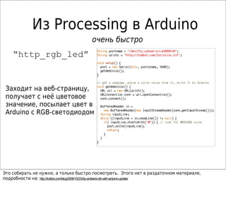 Из Processing в Arduino
                                      очень быстро
    “http_rgb_led”


 Заходит на веб-страницу,
 получает с неё цветовое
 значение, посылает цвет в
 Arduino с RGB-светодиодом




Это собирать не нужно, а только быстро посмотреть. Этого нет в раздаточном материале,
подробности на: http://todbot.com/blog/2006/10/23/diy-ambient-orb-with-arduino-update/
 