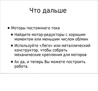 Что дальше

• Моторы постоянного тока
 • Найдите мотор-редукторы с хорошим
   моментом или меньшим числом об/мин
 • Используйте «Лего» или металлический
   конструктор, чтобы собрать
   механические крепления для моторов

 • Ах да, и теперь Вы можете построить
   робота.
 