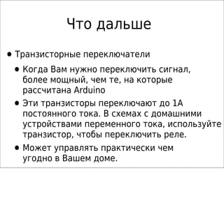 Что дальше

• Транзисторные переключатели
 • Когда Вам нужно переключить cигнал,
     более мощный, чем те, на которые
     рассчитана Arduino
 •   Эти транзисторы переключают до 1А
     постоянного тока. В схемах с домашними
     устройствами переменного тока, используйте
     транзистор, чтобы переключить реле.
 •   Может управлять практически чем
     угодно в Вашем доме.
 