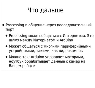 Что дальше

• Processing и общение через последовательный
  порт
 • Processing может общаться с Интернетом. Это
   шлюз между Интернетом и Arduino
 • Может общаться с многими периферийными
   устройствами, такими, как видеокамеры
 • Можно так: Arduino управляет моторами,
   ноутбук обрабатывает данные с камер на
   Вашем роботе
 