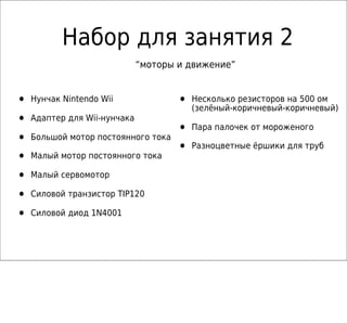 Набор для занятия 2
                              “моторы и движение”


•   Нунчак Nintendo Wii               •   Несколько резисторов на 500 ом
                                          (зелёный-коричневый-коричневый)
•   Адаптер для Wii-нунчака
                                      •   Пара палочек от мороженого
•   Большой мотор постоянного тока
                                      •   Разноцветные ёршики для труб
•   Малый мотор постоянного тока

•   Малый сервомотор

•   Силовой транзистор TIP120

•   Силовой диод 1N4001
 