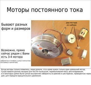 Моторы постоянного тока
                                                                    два мотора
 Бывают разных                                                       из набора
 форм и размеров




 Возможно, прямо
 сейчас рядом с Вами
 есть 3-4 мотора
(вибромотор в телефоне, кулер в компьютере,
dvd-привод в компьютере)




 Когда моторы только появились, люди думали, что в доме нужен только один домашний мотор.
 Существовали разные насадки для чистки пылесосом, перемалывания мяса, вентилирования,
 и в некоторых домах были целые внутренние лабиринты из ремней и шестерёнок, проведённые через
 дом, для передачи вращательного движения.
 