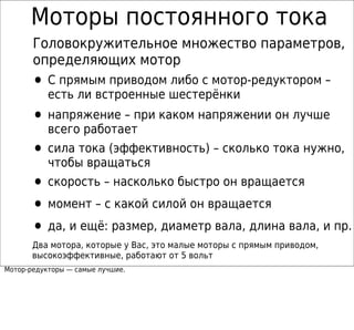 Моторы постоянного тока
       Головокружительное множество параметров,
       определяющих мотор
       • С прямым приводом либо с мотор-редуктором –
           есть ли встроенные шестерёнки
       • напряжение – при каком напряжении он лучше
           всего работает
       • сила тока (эффективность) – сколько тока нужно,
           чтобы вращаться
       • скорость – насколько быстро он вращается
       • момент – с какой силой он вращается
       • да, и ещё: размер, диаметр вала, длина вала, и пр.
       Два мотора, которые у Вас, это малые моторы с прямым приводом,
       высокоэффективные, работают от 5 вольт
Мотор-редукторы — самые лучшие.
 
