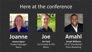 Here at the conference
Joanne
Joanne Egner
Product Manager
Bionic
Joe
Joe Pych
Co-Founder & CEO
Bionic
Amahl
Amahl Williams
VP of “Smarketing”
Pluris Marketing
 