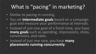 What is “pacing” in marketing?
• Similar to pacing in running.
• You set intermediate goals based on a campaign
goal and measure your performance at intervals.
• Instead of just one goal of a finish time, you have
many goals such as spending, impressions, clicks,
conversions, and sales.
• Instead of just one race, you have many
placements running concurrently.
 