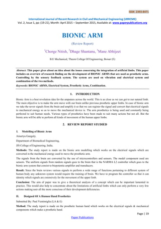 ISSN 2393-8471
International Journal of Recent Research in Civil and Mechanical Engineering (IJRRCME)
Vol. 2, Issue 1, pp: (19-21), Month: April 2015 – September 2015, Available at: www.paperpublications.org
Page | 19
Paper Publications
BIONIC ARM
(Review Report)
1
Chorge Nitish, 2
Dhage Shantanu, 3
Mane Abhijeet
B.E Mechanical, Theem College Of Engineering, Boisar (E)
Abstract: This paper gives about an idea about the issues concerning the integration of artificial limbs. This paper
includes on overview of research finding on the development of BIONIC ARMS that are used as prosthetic arms.
Controlling by the sensory feedback system. The system are used on vibration and electrical system and
combination of the two methods.
Keywords: BIONIC ARMS, Electrical System, Prosthetic Arms, Combination.
1. INTRODUCTION
Bionic Arm is a best revolution idea for the amputees across the world. This is as close as we can get to our natural limb.
The main objective is to make the arm move with our brain unlike previous prosthetic upper limbs. In case of bionic arm
we take the never signals from the brain and amplify it so that we can register the signal and convert that electrical signals
to mechanical energy so as to move the mechanical device ie. The arm prosthetics is being used and constantly being
perfected to suit human needs. Various types of prosthetics have been made to suit many actions but not all. But the
bionic arm will be able to perform all kinds of movement of the human upper limbs.
2. REVIEW REPORT STUDIED
I. Modelling of Bionic Arms
Amartya Ganguly.
Department of Biomedical Engineering,
JIS College of Engineering, India.
Methods: The study report is made on the bionic arm modelling which works on the electrical signals which are
converted in the mechanical energy used to move the prosthetic arm.
The signals from the brain are converted by the use of microcontrollers and sensors. The model component used are
sensors. The uniform signals from random signals goes to the brain that is the NARMA L2 controller which goes to the
bionic arm system that consist to biopotentia amplifier and transducers.
Result: Since the brain reviews various signals to perform a wide range of functions pertaining to different system of
human body any unknown system would require the training of brain. We have to program the controller so that it can
identity which signals are extensively for the movement of the upper limb.
Conclusion: The aim of paper was to give a theoretical analysis of a concept which can be important lamented in
practice. This would also help to concentrate about the limitations of artificial limbs which can only perform a very few
actions making user all the more conscious of their development deficiencies.
II. Designed Of A Human Hand Prosthetics
Submitted By: Paul Ventimiglia (LA & E)
Method: The study report is made on the prosthetic human hand which works on the electrical signals & mechanical
components which make a prosthetic hand.
 