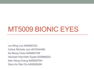 MT5009 BIONIC EYES
Ler Ming Lim A0098570U
Coline Michele Juin A0104445N
Ka Mung Chee A0098573M
Hanisah Hannifah Gupta A0098462U
Kah Heng Cheng A0082075H
Gary Ho Wai Chi A0082062N
For information on other new technologies that are becoming economically feasible,
see http://www.slideshare.net/Funk98/presentations
 