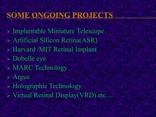 SOME ONGOING PROJECTS
 Implantable Miniature Telescope
 Artificial Silicon Retina(ASR)
 Harvard /MIT Retinal Implant
 Dobelle eye
 MARC Technology
 Argus
 Holographic Technology
 Virtual Retinal Display(VRD) etc…
 