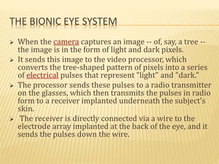 THE BIONIC EYE SYSTEM
 When the camera captures an image -- of, say, a tree --
the image is in the form of light and dark pixels.
 It sends this image to the video processor, which
converts the tree-shaped pattern of pixels into a series
of electrical pulses that represent "light" and "dark."
 The processor sends these pulses to a radio transmitter
on the glasses, which then transmits the pulses in radio
form to a receiver implanted underneath the subject's
skin.
 The receiver is directly connected via a wire to the
electrode array implanted at the back of the eye, and it
sends the pulses down the wire.
 